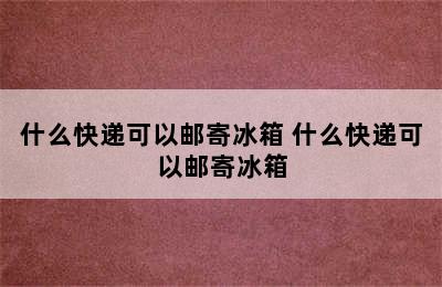 什么快递可以邮寄冰箱 什么快递可以邮寄冰箱